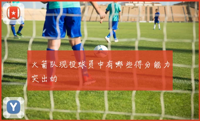 火箭队现役球员中有哪些得分能力突出的