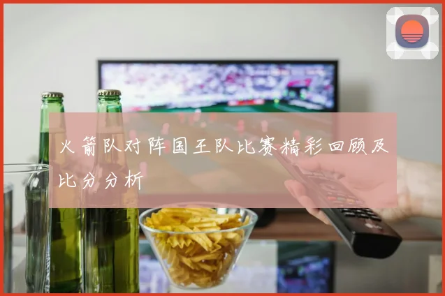 火箭队对阵国王队比赛精彩回顾及比分分析