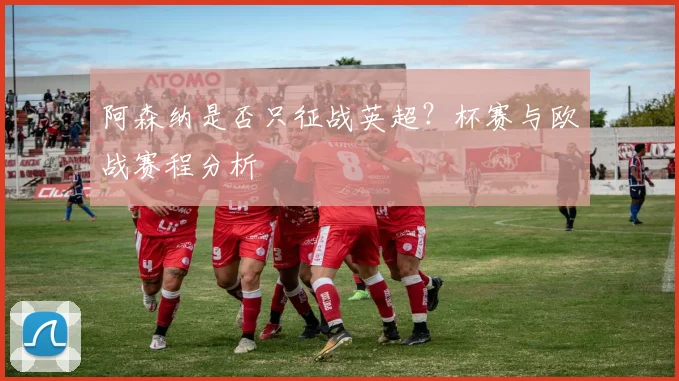 阿森纳是否只征战英超？杯赛与欧战赛程分析