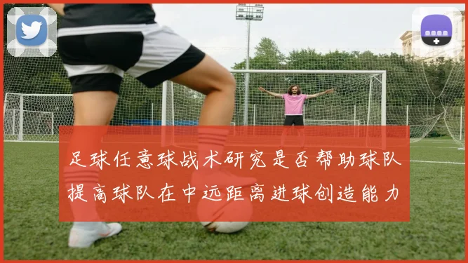 足球任意球战术研究是否帮助球队提高球队在中远距离进球创造能力