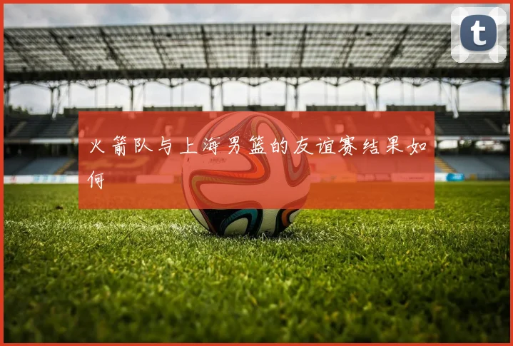 火箭队与上海男篮的友谊赛结果如何